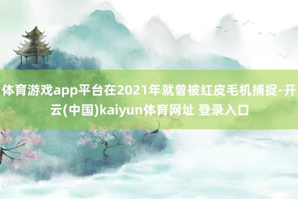 体育游戏app平台在2021年就曾被红皮毛机捕捉-开云(中国)kaiyun体育网址 登录入口