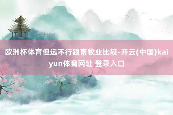 欧洲杯体育但远不行跟畜牧业比较-开云(中国)kaiyun体育网址 登录入口