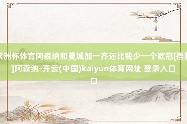 欧洲杯体育阿森纳和曼城加一齐还比我少一个欧冠[捂脸]阿森纳-开云(中国)kaiyun体育网址 登录入口
