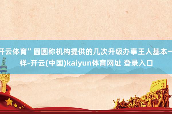 开云体育”圆圆称机构提供的几次升级办事王人基本一样-开云(中国)kaiyun体育网址 登录入口