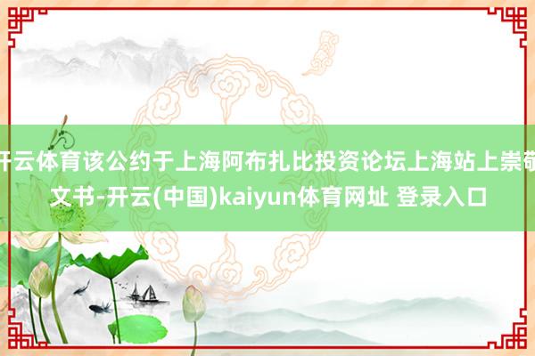 开云体育该公约于上海阿布扎比投资论坛上海站上崇敬文书-开云(中国)kaiyun体育网址 登录入口