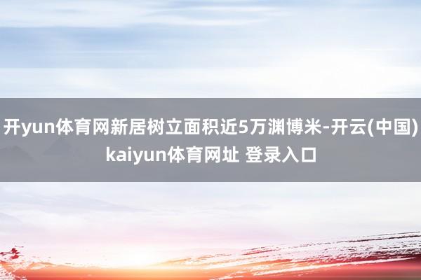 开yun体育网新居树立面积近5万渊博米-开云(中国)kaiyun体育网址 登录入口
