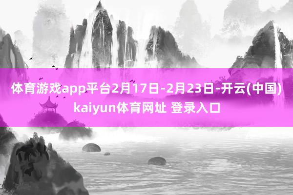 体育游戏app平台2月17日-2月23日-开云(中国)kaiyun体育网址 登录入口