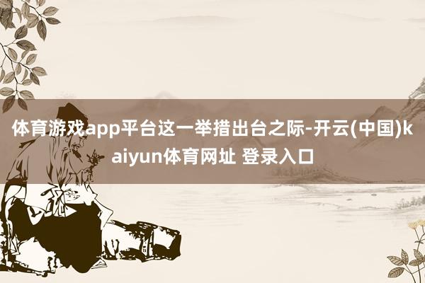体育游戏app平台　　这一举措出台之际-开云(中国)kaiyun体育网址 登录入口
