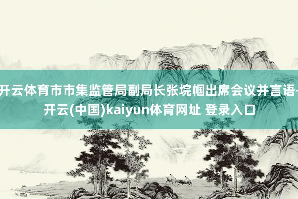 开云体育市市集监管局副局长张垸帼出席会议并言语-开云(中国)kaiyun体育网址 登录入口