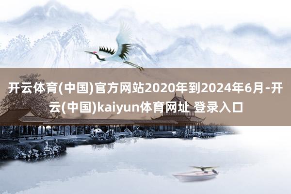 开云体育(中国)官方网站2020年到2024年6月-开云(中国)kaiyun体育网址 登录入口