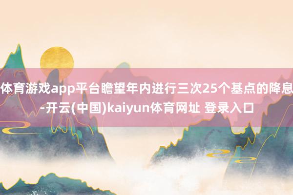 体育游戏app平台瞻望年内进行三次25个基点的降息-开云(中国)kaiyun体育网址 登录入口
