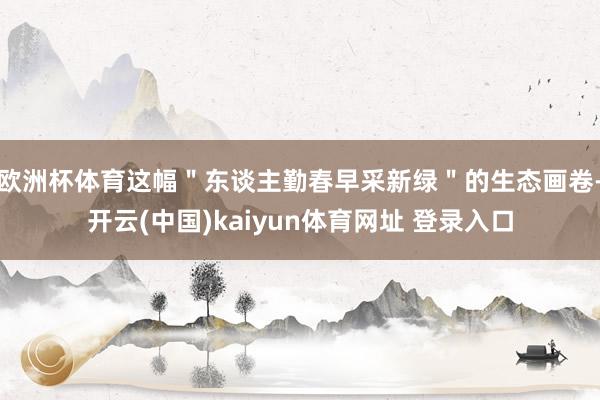 欧洲杯体育这幅＂东谈主勤春早采新绿＂的生态画卷-开云(中国)kaiyun体育网址 登录入口
