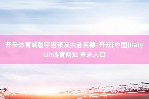 开云体育诚邀宇宙茶友共赴英德-开云(中国)kaiyun体育网址 登录入口