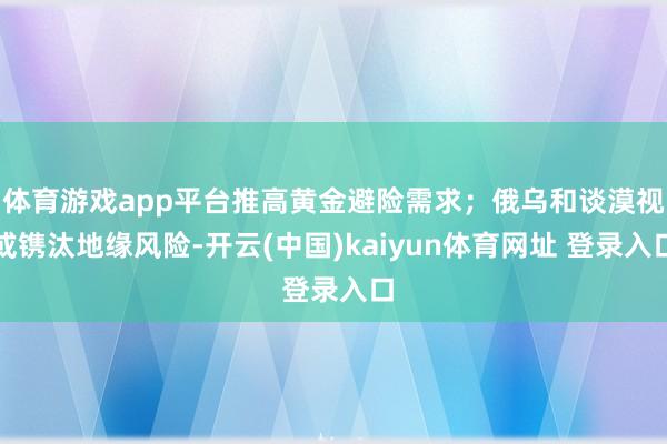 体育游戏app平台推高黄金避险需求；俄乌和谈漠视或镌汰地缘风险-开云(中国)kaiyun体育网址 登录入口