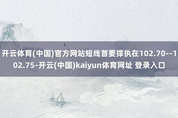 开云体育(中国)官方网站短线首要撑执在102.70--102.75-开云(中国)kaiyun体育网址 登录入口