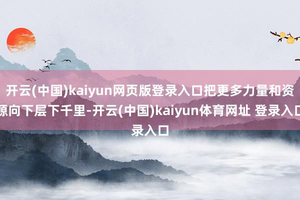 开云(中国)kaiyun网页版登录入口把更多力量和资源向下层下千里-开云(中国)kaiyun体育网址 登录入口