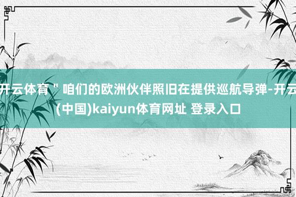 开云体育＂咱们的欧洲伙伴照旧在提供巡航导弹-开云(中国)kaiyun体育网址 登录入口