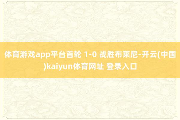 体育游戏app平台首轮 1-0 战胜布莱尼-开云(中国)kaiyun体育网址 登录入口