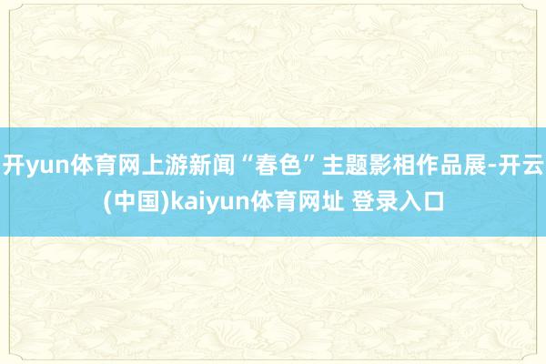 开yun体育网上游新闻“春色”主题影相作品展-开云(中国)kaiyun体育网址 登录入口