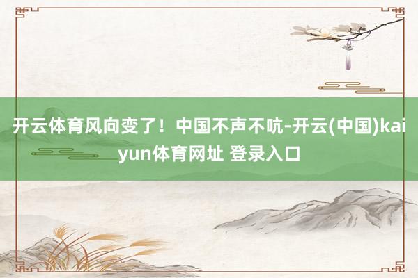 开云体育风向变了！中国不声不吭-开云(中国)kaiyun体育网址 登录入口