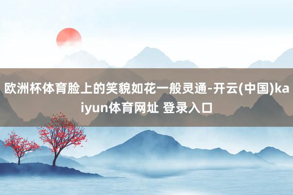 欧洲杯体育脸上的笑貌如花一般灵通-开云(中国)kaiyun体育网址 登录入口