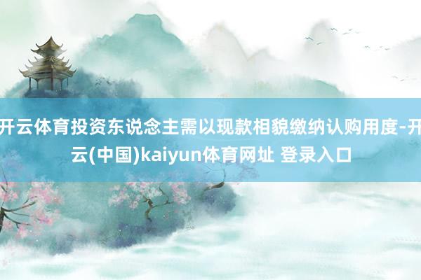 开云体育投资东说念主需以现款相貌缴纳认购用度-开云(中国)kaiyun体育网址 登录入口