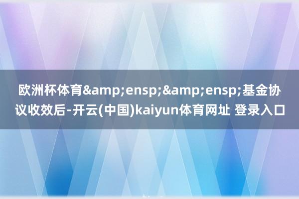 欧洲杯体育  基金协议收效后-开云(中国)kaiyun体育网址 登录入口