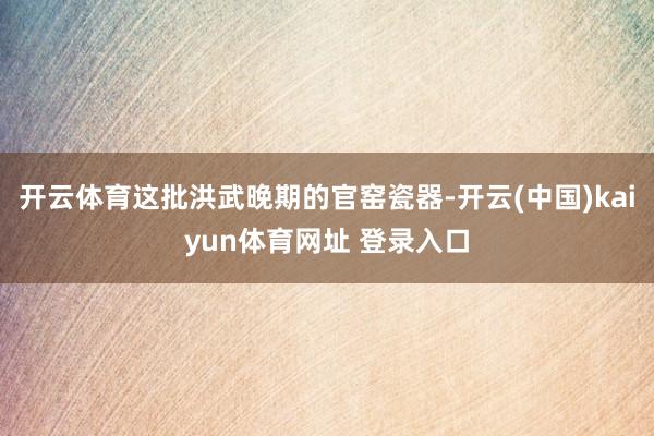 开云体育这批洪武晚期的官窑瓷器-开云(中国)kaiyun体育网址 登录入口