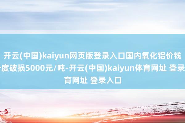 开云(中国)kaiyun网页版登录入口国内氧化铝价钱还一度破损5000元/吨-开云(中国)kaiyun体育网址 登录入口