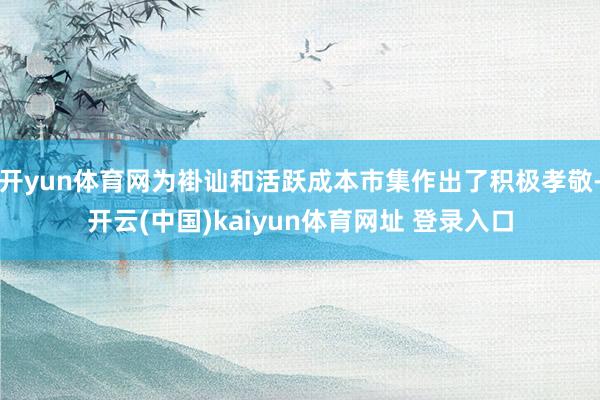 开yun体育网为褂讪和活跃成本市集作出了积极孝敬-开云(中国)kaiyun体育网址 登录入口