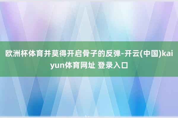欧洲杯体育并莫得开启骨子的反弹-开云(中国)kaiyun体育网址 登录入口