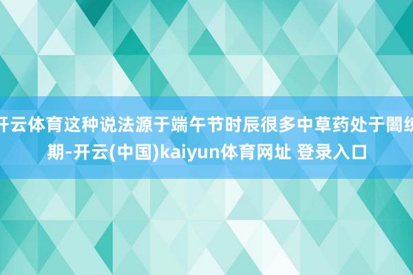 开云体育这种说法源于端午节时辰很多中草药处于闇练期-开云(中国)kaiyun体育网址 登录入口