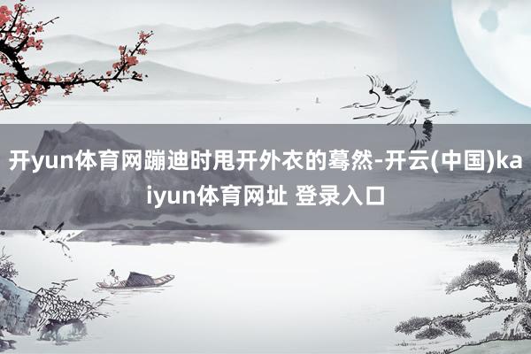 开yun体育网蹦迪时甩开外衣的蓦然-开云(中国)kaiyun体育网址 登录入口