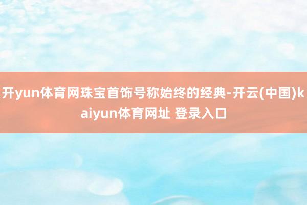 开yun体育网珠宝首饰号称始终的经典-开云(中国)kaiyun体育网址 登录入口