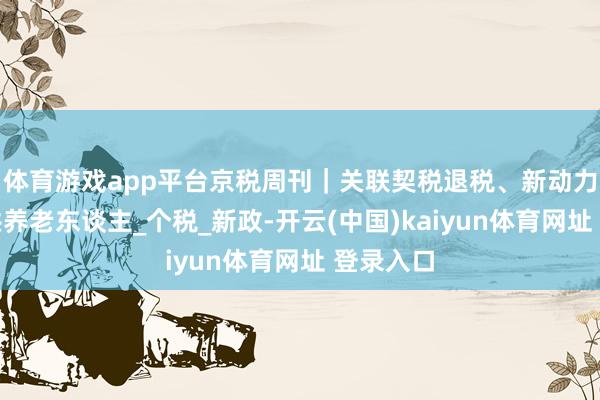 体育游戏app平台京税周刊｜关联契税退税、新动力汽车、供养老东谈主_个税_新政-开云(中国)kaiyun体育网址 登录入口