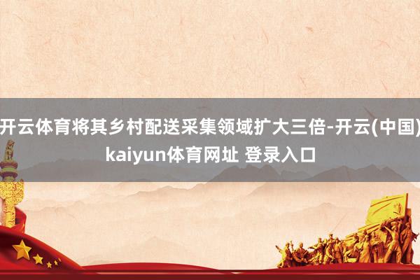 开云体育将其乡村配送采集领域扩大三倍-开云(中国)kaiyun体育网址 登录入口