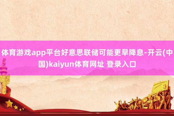 体育游戏app平台好意思联储可能更早降息-开云(中国)kaiyun体育网址 登录入口