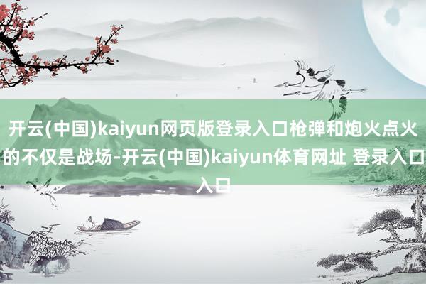 开云(中国)kaiyun网页版登录入口枪弹和炮火点火的不仅是战场-开云(中国)kaiyun体育网址 登录入口