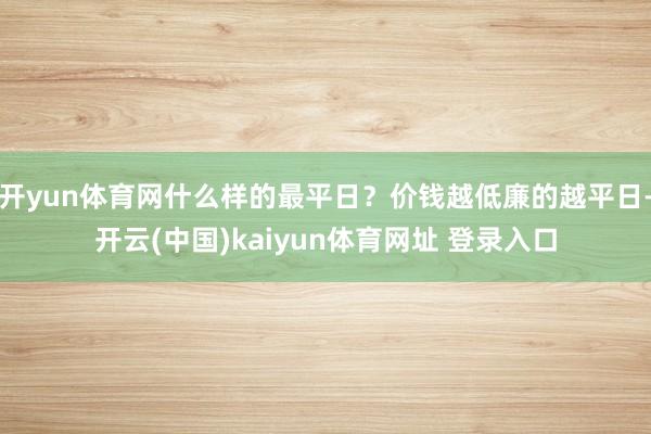 开yun体育网什么样的最平日？价钱越低廉的越平日-开云(中国)kaiyun体育网址 登录入口