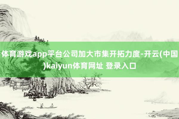 体育游戏app平台公司加大市集开拓力度-开云(中国)kaiyun体育网址 登录入口