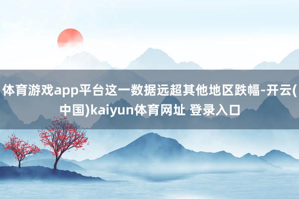 体育游戏app平台这一数据远超其他地区跌幅-开云(中国)kaiyun体育网址 登录入口