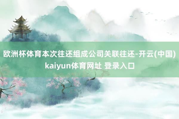 欧洲杯体育　　本次往还组成公司关联往还-开云(中国)kaiyun体育网址 登录入口
