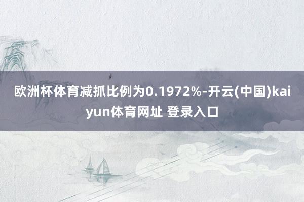 欧洲杯体育减抓比例为0.1972%-开云(中国)kaiyun体育网址 登录入口