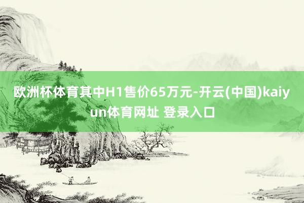 欧洲杯体育其中H1售价65万元-开云(中国)kaiyun体育网址 登录入口