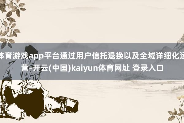 体育游戏app平台通过用户信托退换以及全域详细化运营-开云(中国)kaiyun体育网址 登录入口