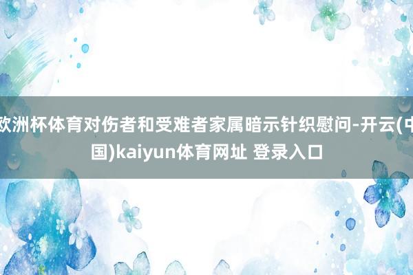 欧洲杯体育对伤者和受难者家属暗示针织慰问-开云(中国)kaiyun体育网址 登录入口