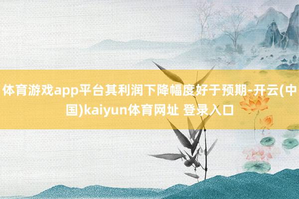 体育游戏app平台其利润下降幅度好于预期-开云(中国)kaiyun体育网址 登录入口