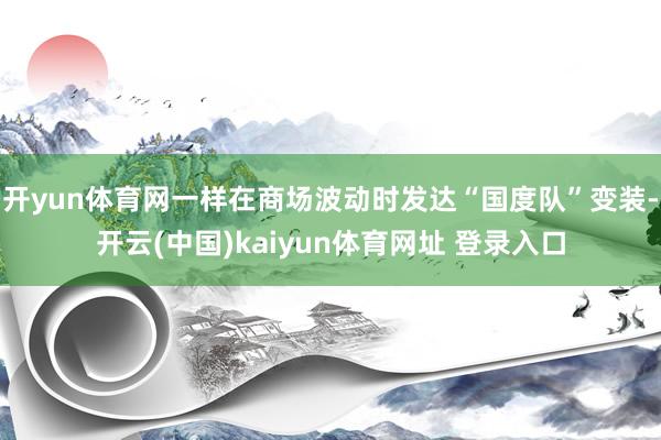 开yun体育网一样在商场波动时发达“国度队”变装-开云(中国)kaiyun体育网址 登录入口
