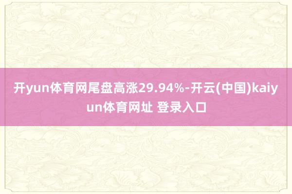 开yun体育网尾盘高涨29.94%-开云(中国)kaiyun体育网址 登录入口