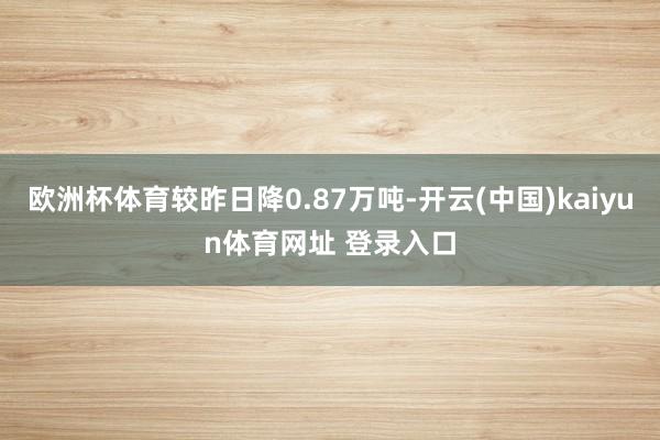 欧洲杯体育较昨日降0.87万吨-开云(中国)kaiyun体育网址 登录入口