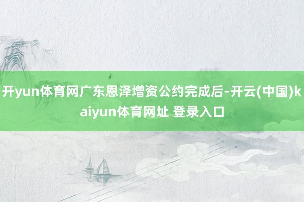 开yun体育网广东恩泽增资公约完成后-开云(中国)kaiyun体育网址 登录入口