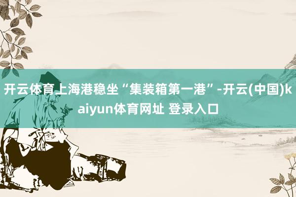 开云体育上海港稳坐“集装箱第一港”-开云(中国)kaiyun体育网址 登录入口