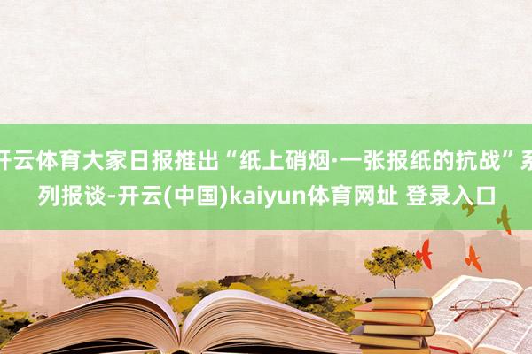 开云体育大家日报推出“纸上硝烟·一张报纸的抗战”系列报谈-开云(中国)kaiyun体育网址 登录入口