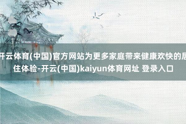 开云体育(中国)官方网站为更多家庭带来健康欢快的居住体验-开云(中国)kaiyun体育网址 登录入口